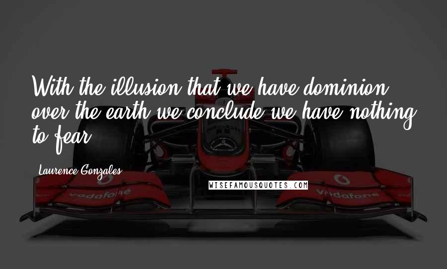 Laurence Gonzales Quotes: With the illusion that we have dominion over the earth we conclude we have nothing to fear.