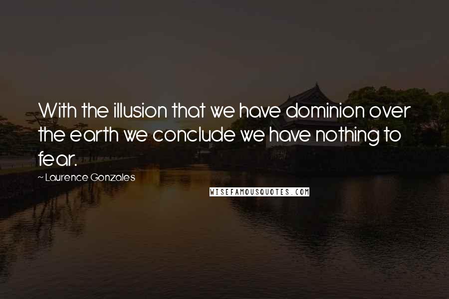 Laurence Gonzales Quotes: With the illusion that we have dominion over the earth we conclude we have nothing to fear.