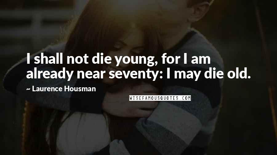 Laurence Housman Quotes: I shall not die young, for I am already near seventy: I may die old.