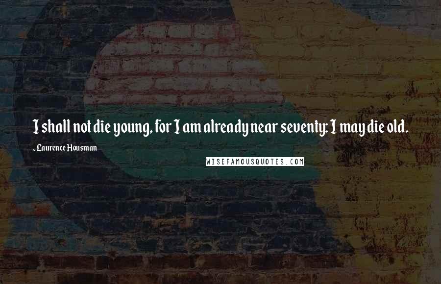 Laurence Housman Quotes: I shall not die young, for I am already near seventy: I may die old.