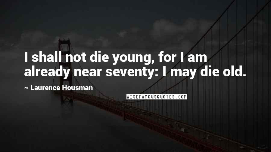 Laurence Housman Quotes: I shall not die young, for I am already near seventy: I may die old.