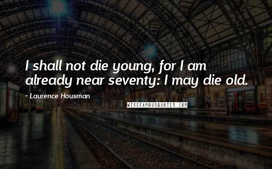 Laurence Housman Quotes: I shall not die young, for I am already near seventy: I may die old.