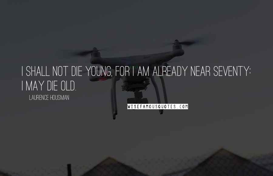 Laurence Housman Quotes: I shall not die young, for I am already near seventy: I may die old.