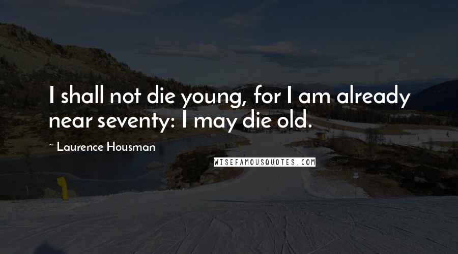 Laurence Housman Quotes: I shall not die young, for I am already near seventy: I may die old.