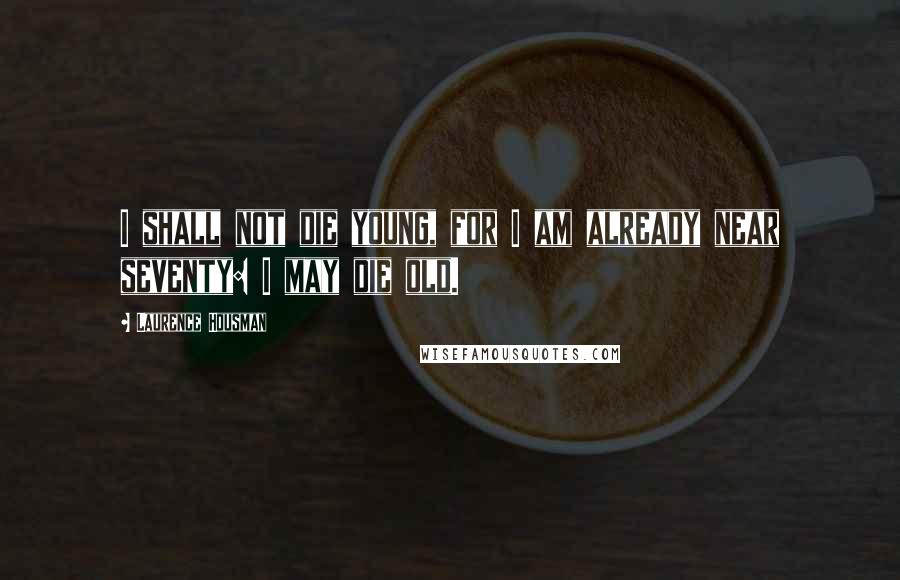 Laurence Housman Quotes: I shall not die young, for I am already near seventy: I may die old.