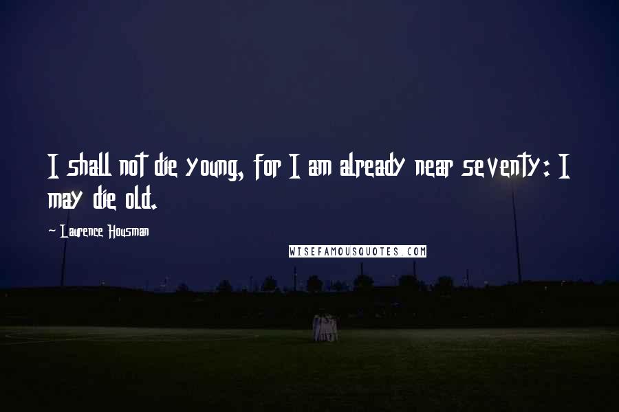 Laurence Housman Quotes: I shall not die young, for I am already near seventy: I may die old.