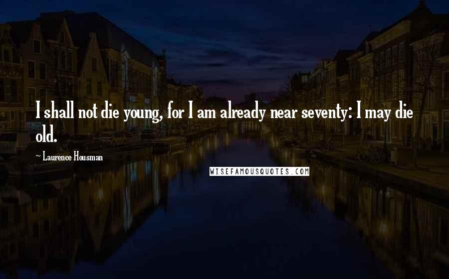 Laurence Housman Quotes: I shall not die young, for I am already near seventy: I may die old.