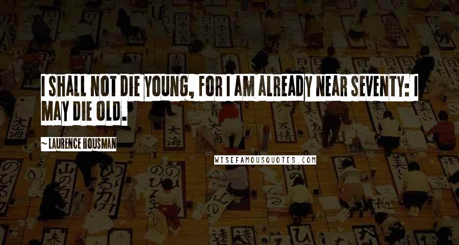 Laurence Housman Quotes: I shall not die young, for I am already near seventy: I may die old.