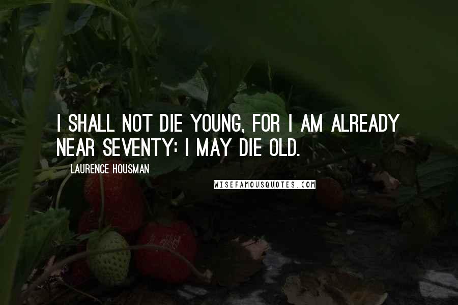 Laurence Housman Quotes: I shall not die young, for I am already near seventy: I may die old.