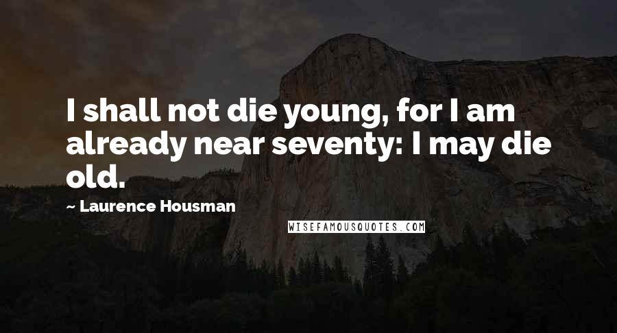 Laurence Housman Quotes: I shall not die young, for I am already near seventy: I may die old.