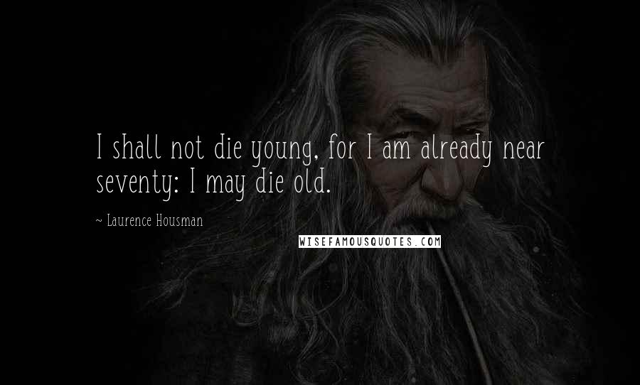 Laurence Housman Quotes: I shall not die young, for I am already near seventy: I may die old.