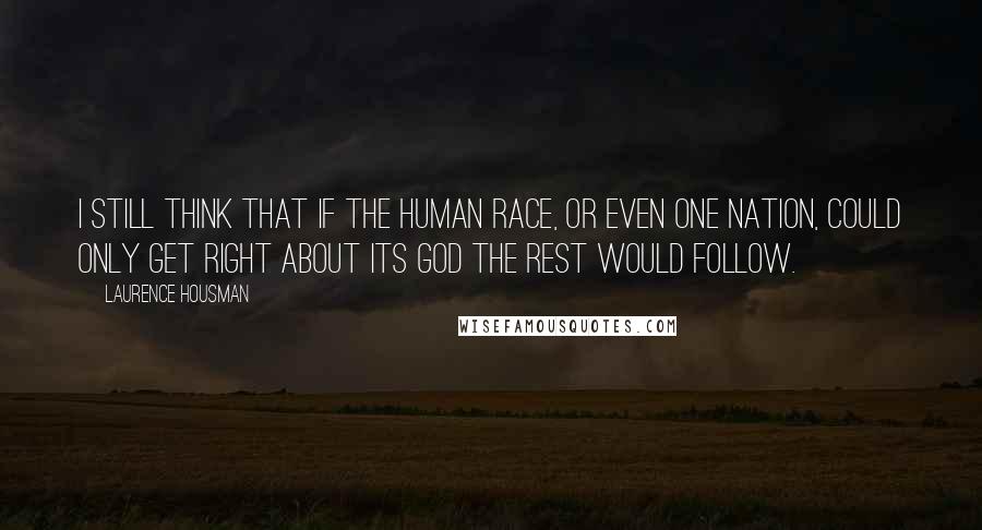 Laurence Housman Quotes: I still think that if the human race, or even one nation, could only get right about its God the rest would follow.