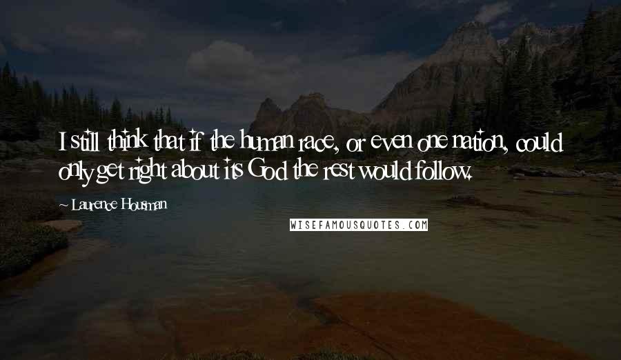 Laurence Housman Quotes: I still think that if the human race, or even one nation, could only get right about its God the rest would follow.