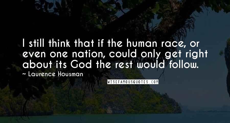 Laurence Housman Quotes: I still think that if the human race, or even one nation, could only get right about its God the rest would follow.