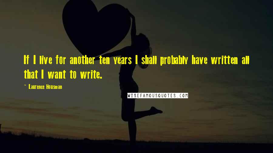 Laurence Housman Quotes: If I live for another ten years I shall probably have written all that I want to write.