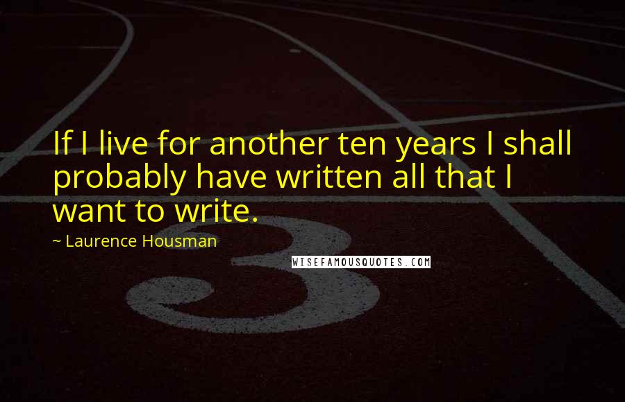 Laurence Housman Quotes: If I live for another ten years I shall probably have written all that I want to write.