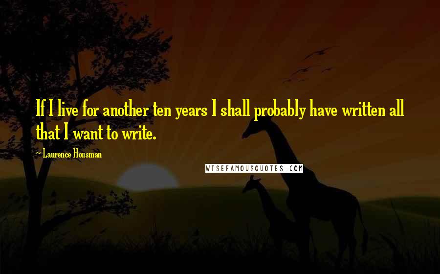 Laurence Housman Quotes: If I live for another ten years I shall probably have written all that I want to write.