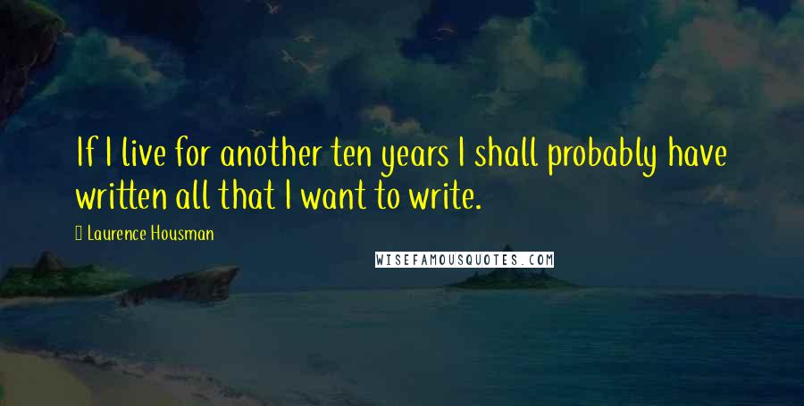 Laurence Housman Quotes: If I live for another ten years I shall probably have written all that I want to write.