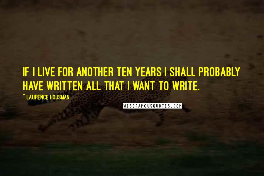 Laurence Housman Quotes: If I live for another ten years I shall probably have written all that I want to write.