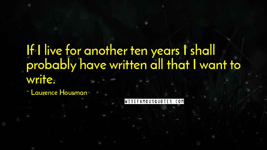 Laurence Housman Quotes: If I live for another ten years I shall probably have written all that I want to write.