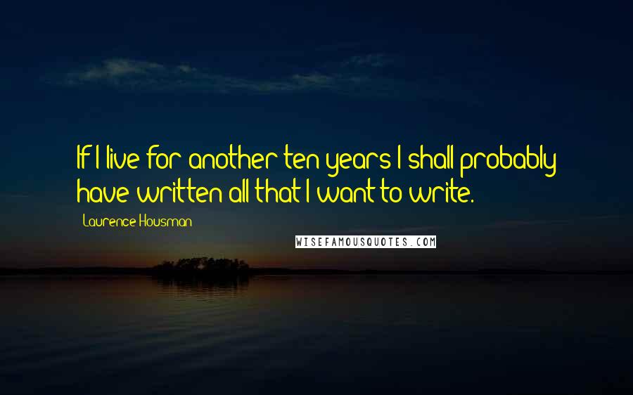 Laurence Housman Quotes: If I live for another ten years I shall probably have written all that I want to write.