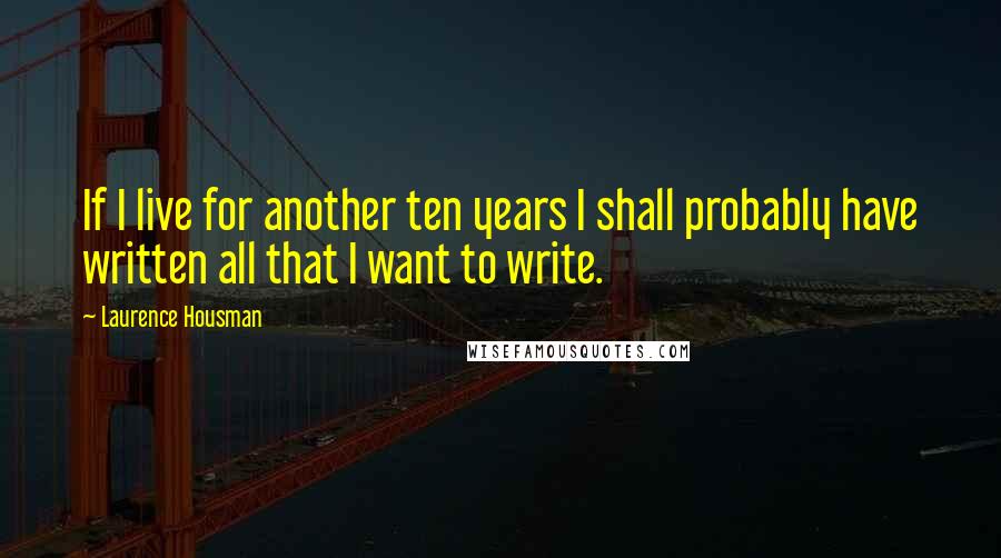 Laurence Housman Quotes: If I live for another ten years I shall probably have written all that I want to write.