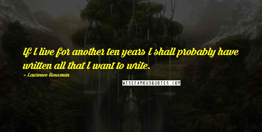 Laurence Housman Quotes: If I live for another ten years I shall probably have written all that I want to write.