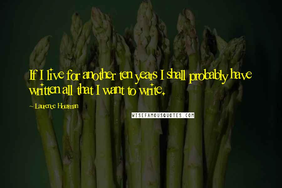 Laurence Housman Quotes: If I live for another ten years I shall probably have written all that I want to write.