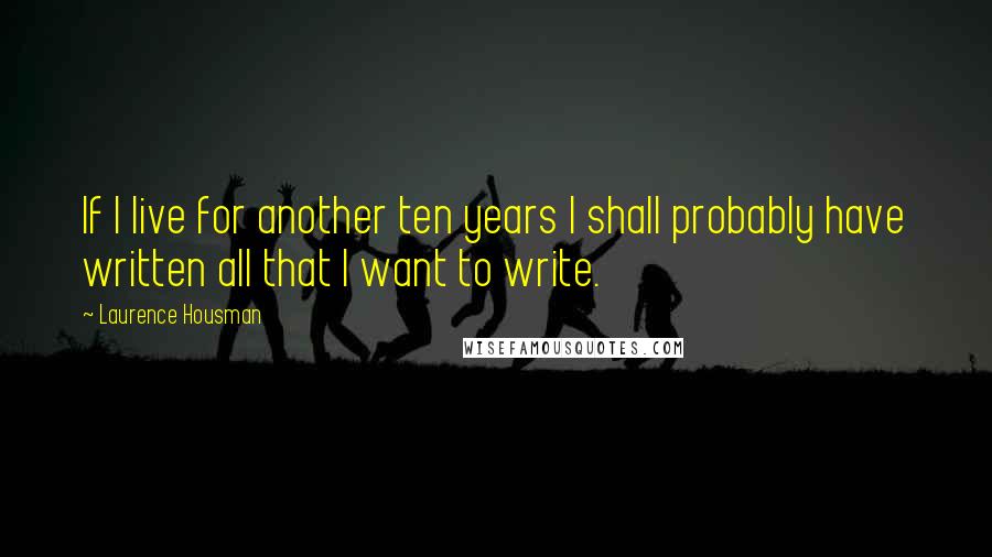 Laurence Housman Quotes: If I live for another ten years I shall probably have written all that I want to write.