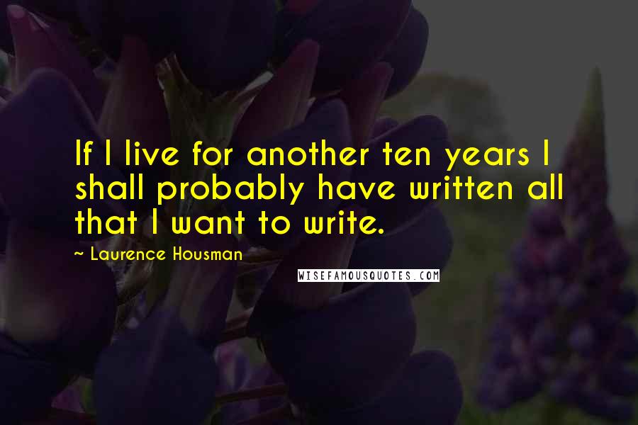 Laurence Housman Quotes: If I live for another ten years I shall probably have written all that I want to write.