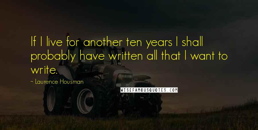 Laurence Housman Quotes: If I live for another ten years I shall probably have written all that I want to write.