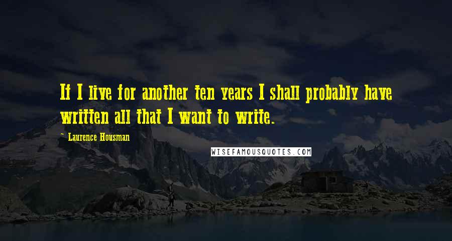 Laurence Housman Quotes: If I live for another ten years I shall probably have written all that I want to write.