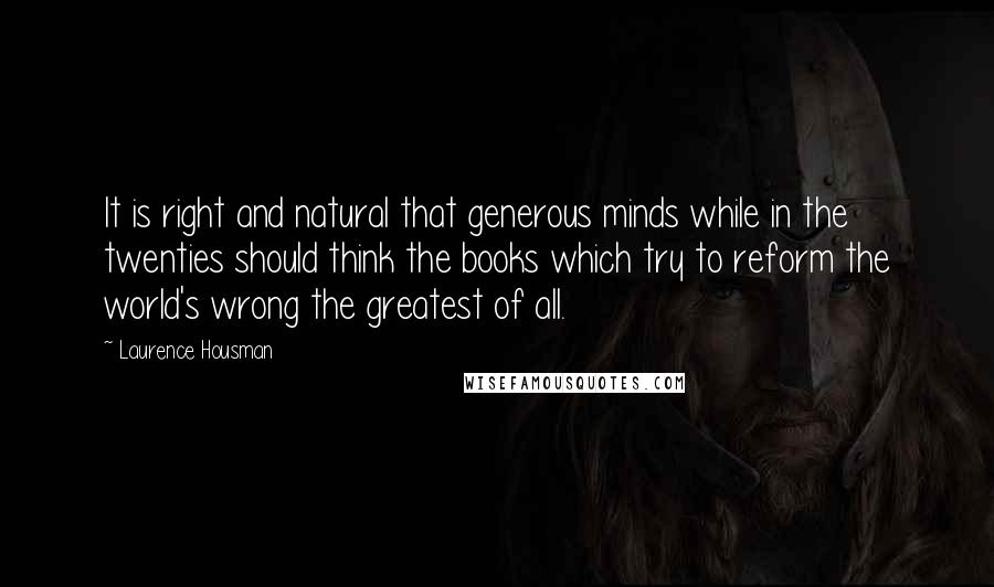 Laurence Housman Quotes: It is right and natural that generous minds while in the twenties should think the books which try to reform the world's wrong the greatest of all.
