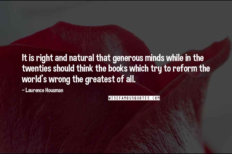 Laurence Housman Quotes: It is right and natural that generous minds while in the twenties should think the books which try to reform the world's wrong the greatest of all.