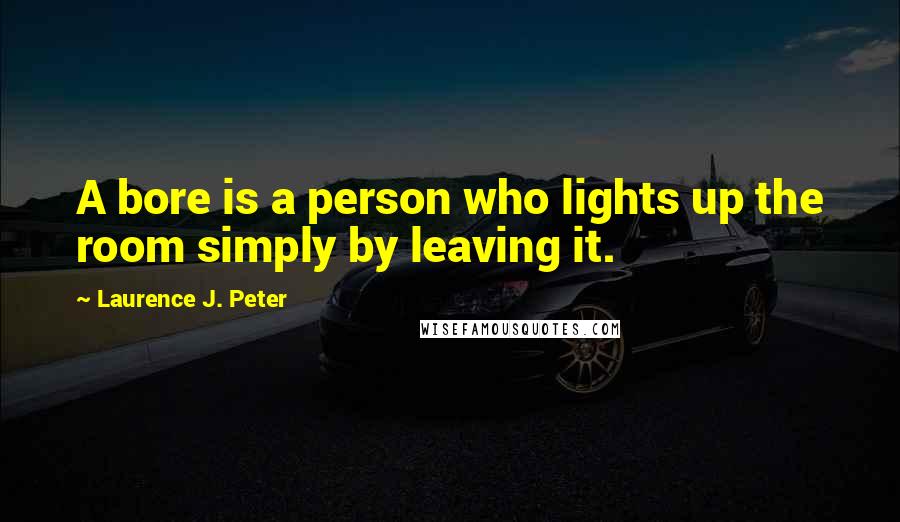 Laurence J. Peter Quotes: A bore is a person who lights up the room simply by leaving it.