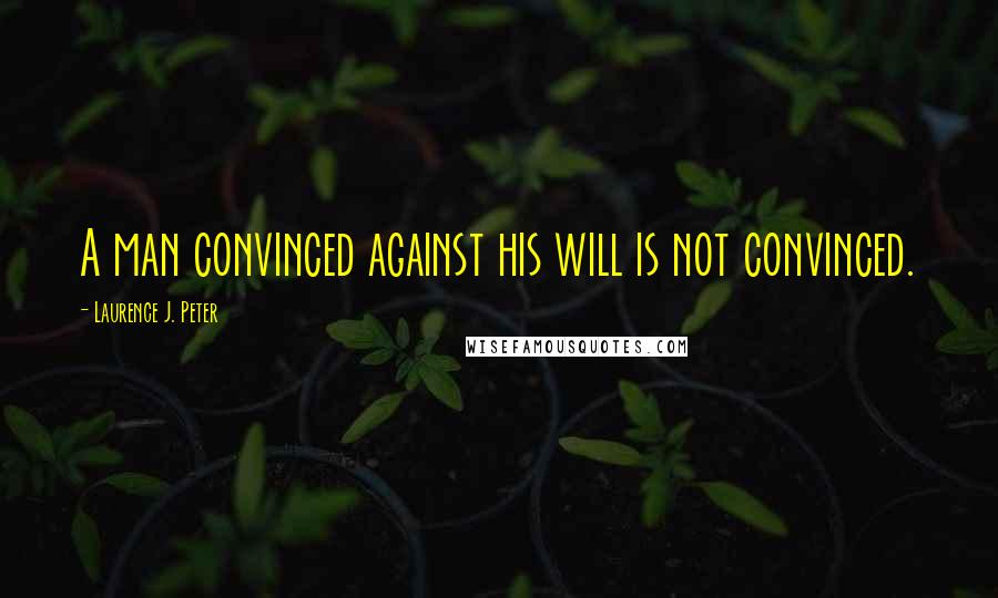 Laurence J. Peter Quotes: A man convinced against his will is not convinced.