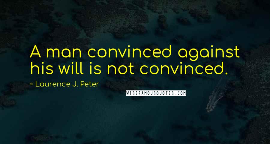 Laurence J. Peter Quotes: A man convinced against his will is not convinced.