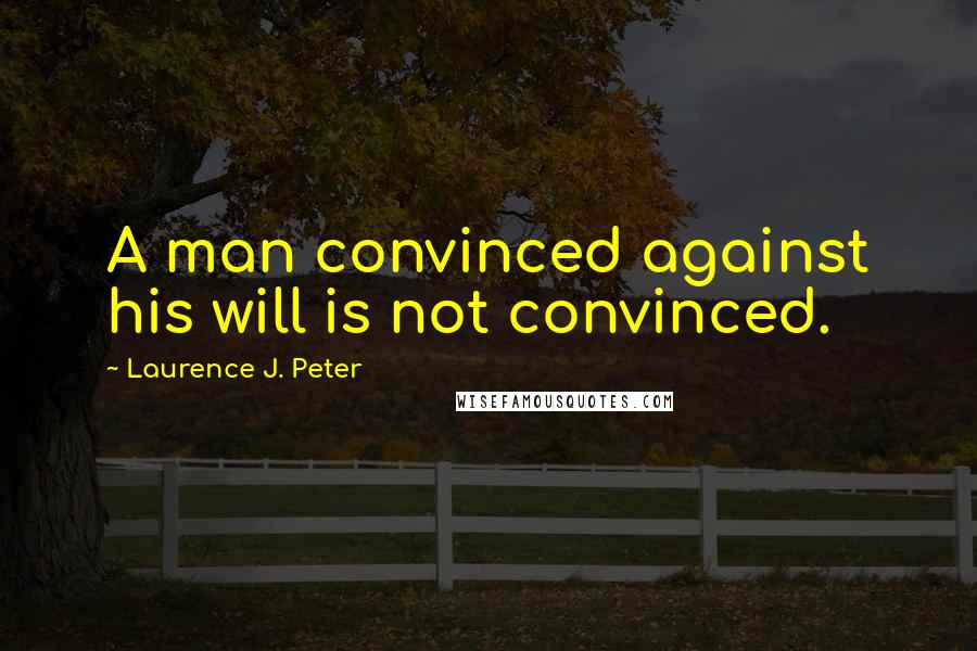 Laurence J. Peter Quotes: A man convinced against his will is not convinced.