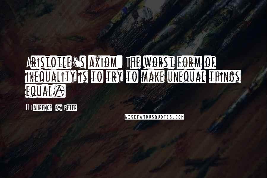 Laurence J. Peter Quotes: Aristotle's axiom: The worst form of inequality is to try to make unequal things equal.