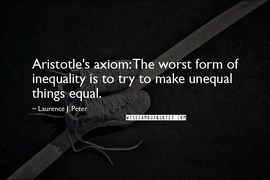 Laurence J. Peter Quotes: Aristotle's axiom: The worst form of inequality is to try to make unequal things equal.