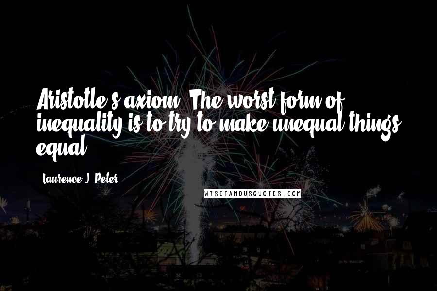 Laurence J. Peter Quotes: Aristotle's axiom: The worst form of inequality is to try to make unequal things equal.