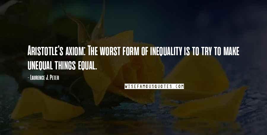 Laurence J. Peter Quotes: Aristotle's axiom: The worst form of inequality is to try to make unequal things equal.