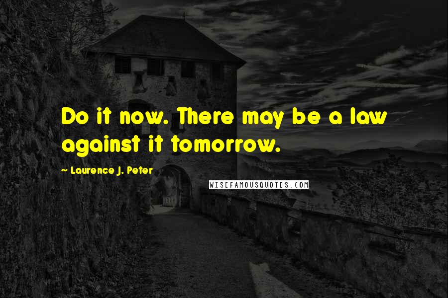 Laurence J. Peter Quotes: Do it now. There may be a law against it tomorrow.