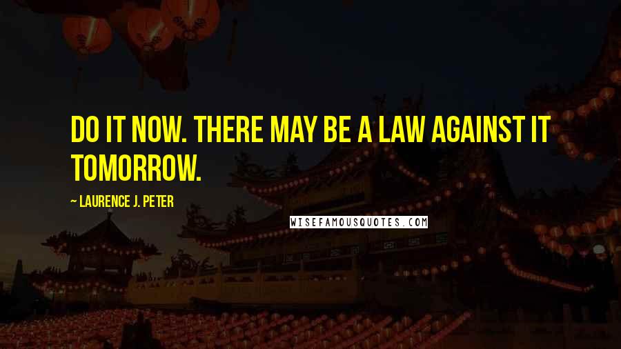 Laurence J. Peter Quotes: Do it now. There may be a law against it tomorrow.