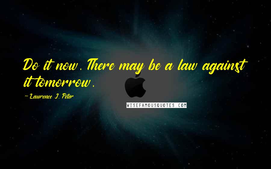 Laurence J. Peter Quotes: Do it now. There may be a law against it tomorrow.