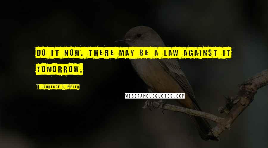 Laurence J. Peter Quotes: Do it now. There may be a law against it tomorrow.