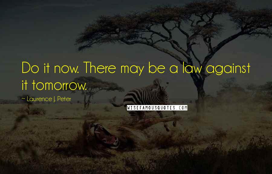 Laurence J. Peter Quotes: Do it now. There may be a law against it tomorrow.