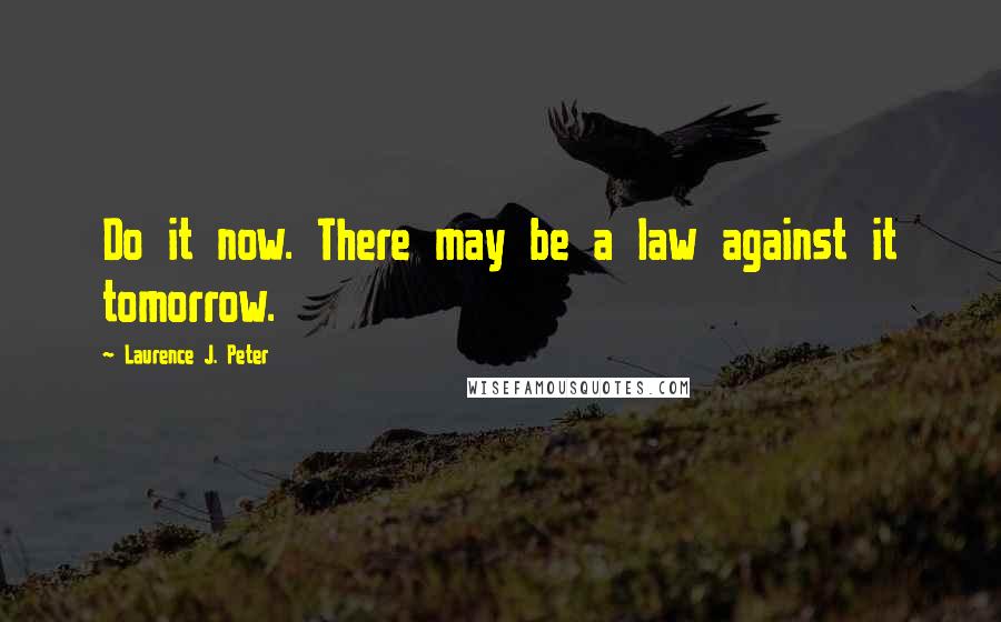 Laurence J. Peter Quotes: Do it now. There may be a law against it tomorrow.