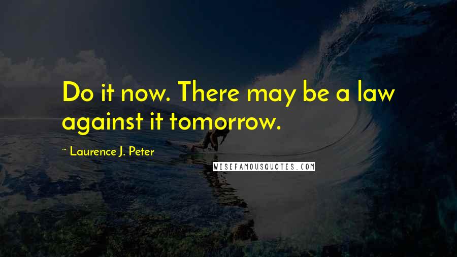 Laurence J. Peter Quotes: Do it now. There may be a law against it tomorrow.