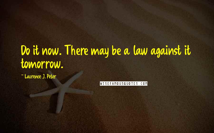 Laurence J. Peter Quotes: Do it now. There may be a law against it tomorrow.